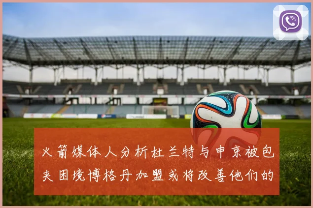 火箭媒体人分析杜兰特与申京被包夹困境博格丹加盟或将改善他们的进攻空间