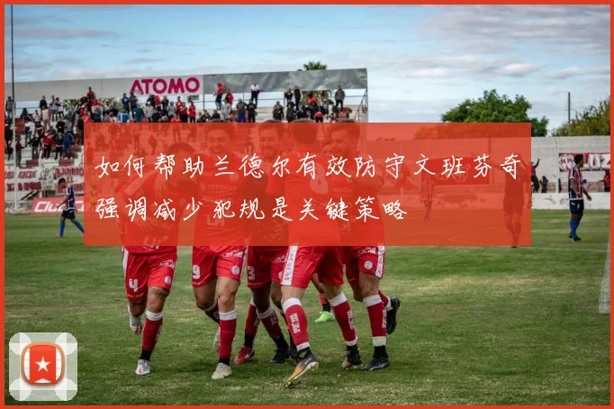 如何帮助兰德尔有效防守文班芬奇强调减少犯规是关键策略
