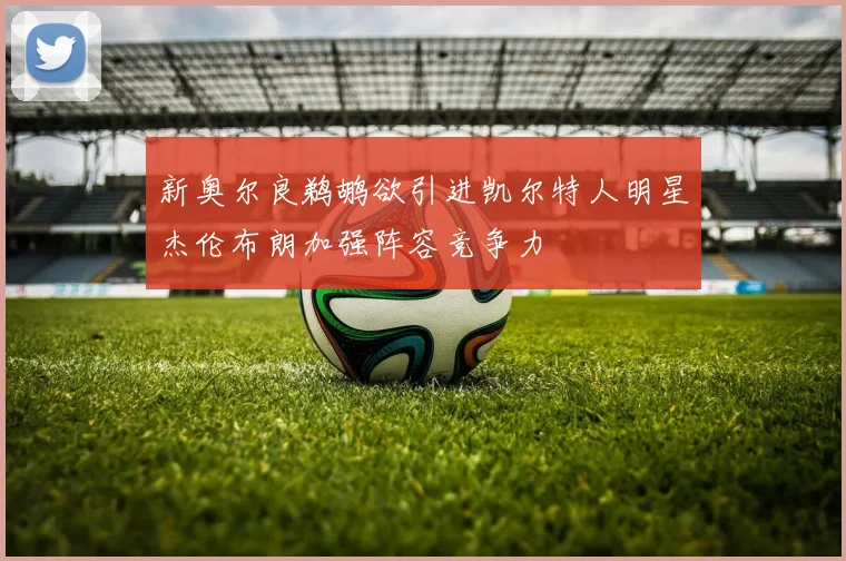新奥尔良鹈鹕欲引进凯尔特人明星杰伦布朗加强阵容竞争力