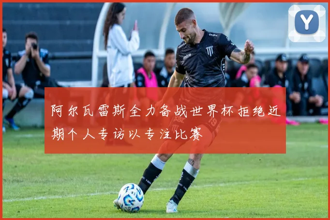 阿尔瓦雷斯全力备战世界杯拒绝近期个人专访以专注比赛