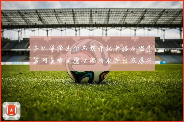 多队争抢杰伦布朗开拓者猛龙掘金篮网黄蜂老鹰快船均表现出浓厚兴趣