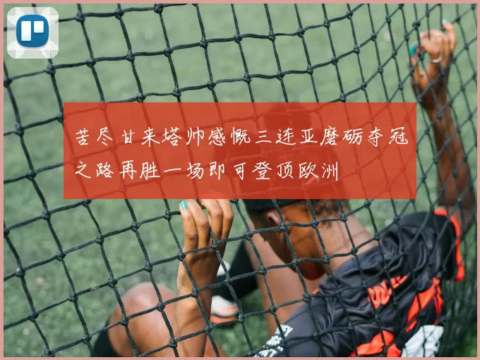 苦尽甘来塔帅感慨三连亚磨砺夺冠之路再胜一场即可登顶欧洲