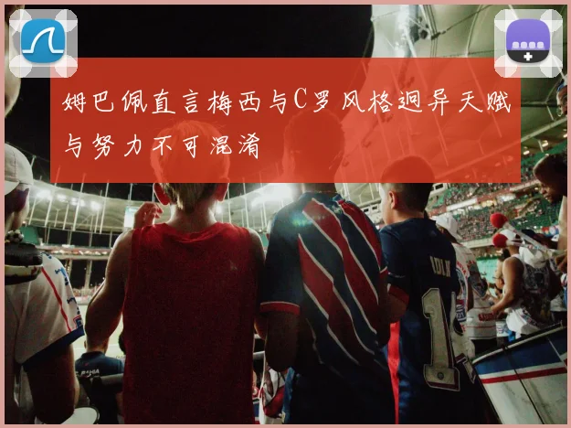 姆巴佩直言梅西与C罗风格迥异天赋与努力不可混淆
