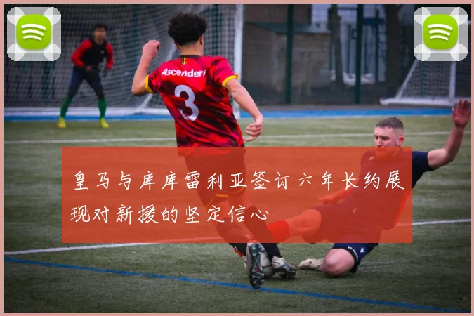 皇马与库库雷利亚签订六年长约展现对新援的坚定信心