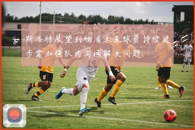 斯洛特展望利物浦未来球员持续进步需加强队内沟通解决问题