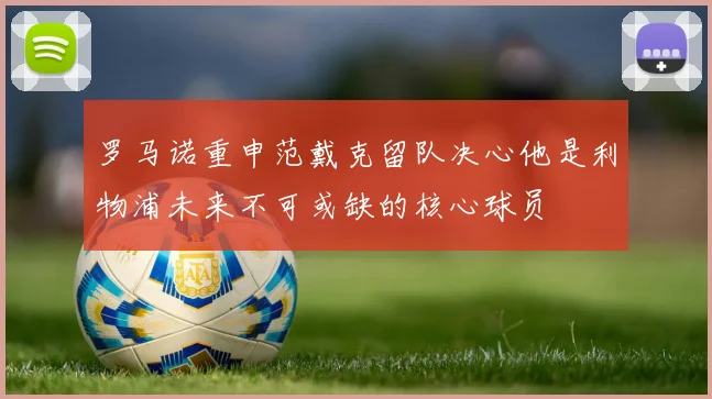 罗马诺重申范戴克留队决心他是利物浦未来不可或缺的核心球员