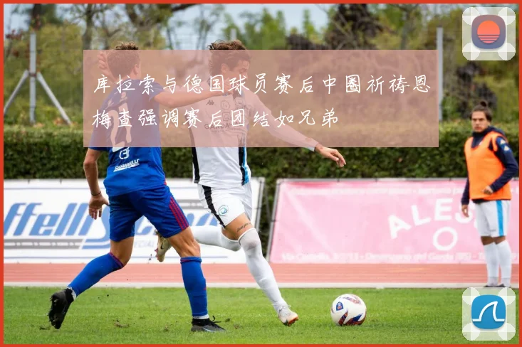 库拉索与德国球员赛后中圈祈祷恩梅查强调赛后团结如兄弟