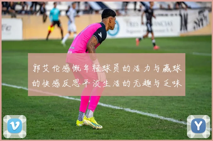 郭艾伦感慨年轻球员的活力与赢球的快感反思平淡生活的无趣与乏味