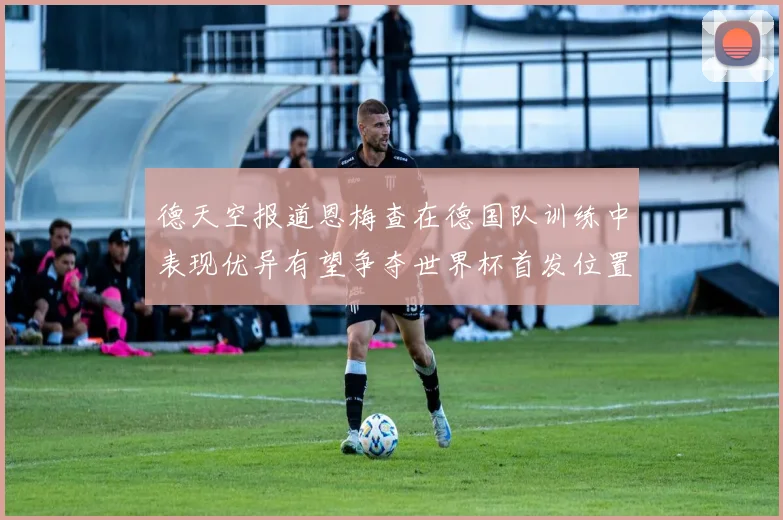 德天空报道恩梅查在德国队训练中表现优异有望争夺世界杯首发位置
