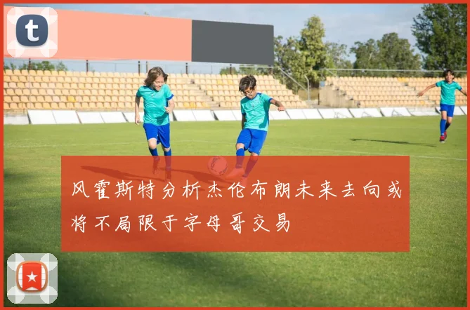 风霍斯特分析杰伦布朗未来去向或将不局限于字母哥交易
