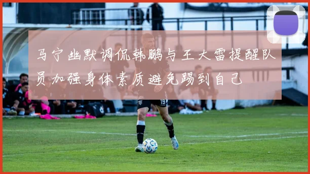 马宁幽默调侃韩鹏与王大雷提醒队员加强身体素质避免踢到自己