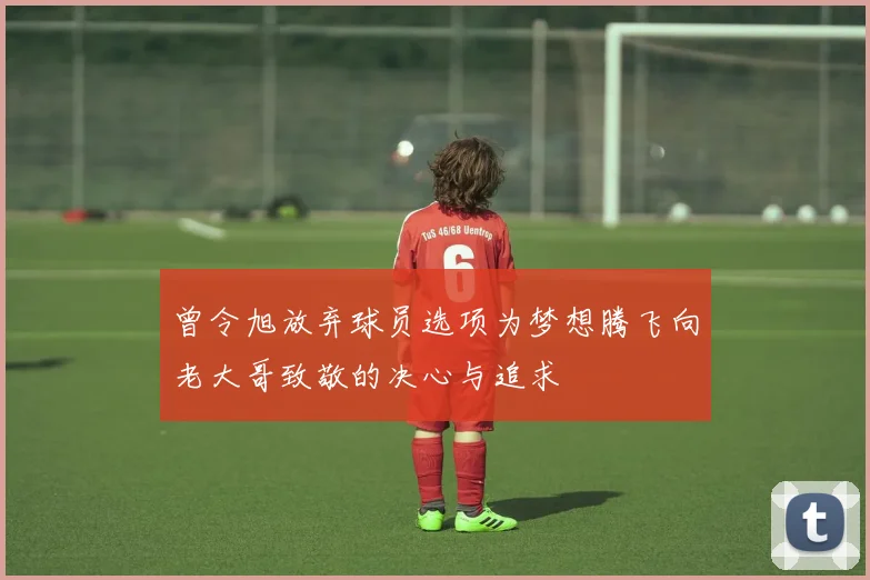 曾令旭放弃球员选项为梦想腾飞向老大哥致敬的决心与追求