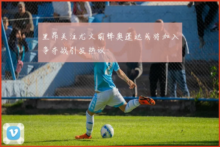 里昂关注尤文前锋奥蓬达或将加入争夺战引发热议