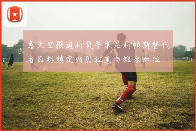 意天空报道科莫寻求尼科帕斯替代者目标锁定利贝拉里与维尔加拉