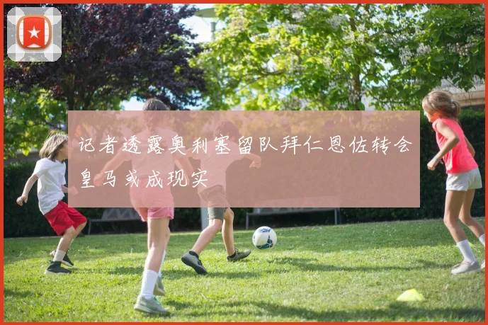 记者透露奥利塞留队拜仁恩佐转会皇马或成现实