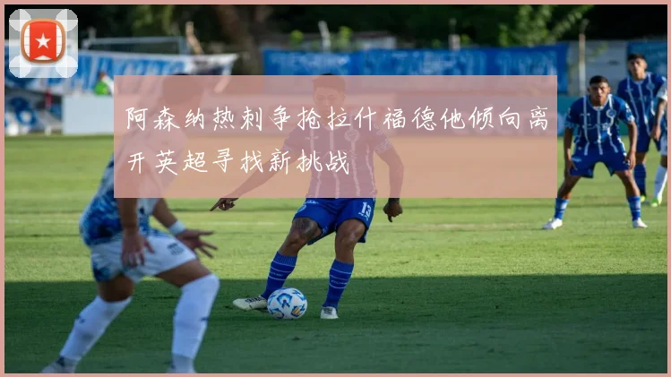 阿森纳热刺争抢拉什福德他倾向离开英超寻找新挑战