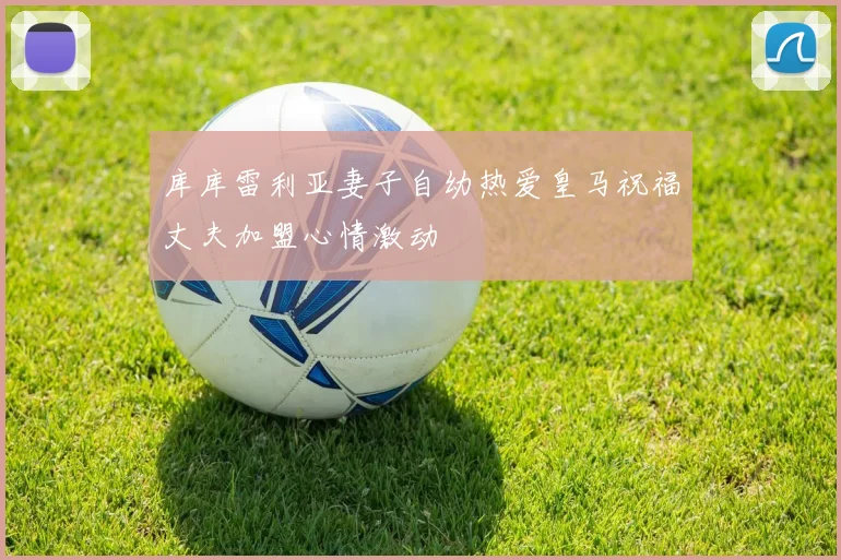 库库雷利亚妻子自幼热爱皇马祝福丈夫加盟心情激动