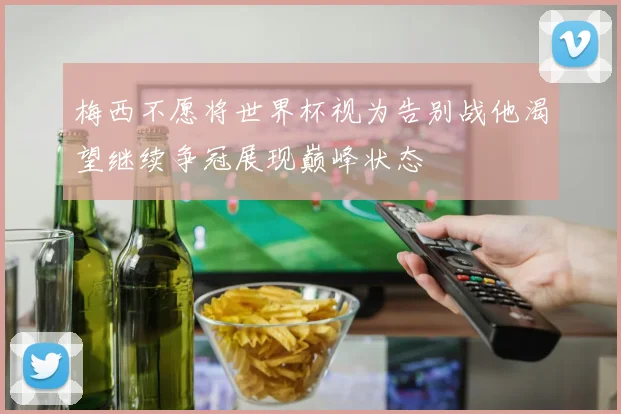 梅西不愿将世界杯视为告别战他渴望继续争冠展现巅峰状态