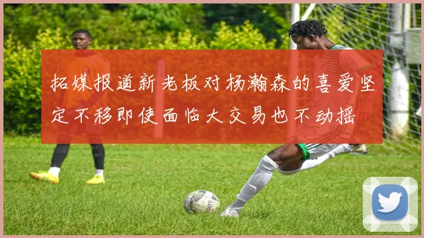 拓媒报道新老板对杨瀚森的喜爱坚定不移即使面临大交易也不动摇