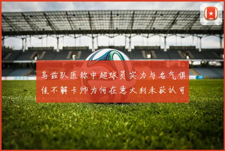 乌兹队医称中超球员实力与名气俱佳不解卡帅为何在意大利未获认可