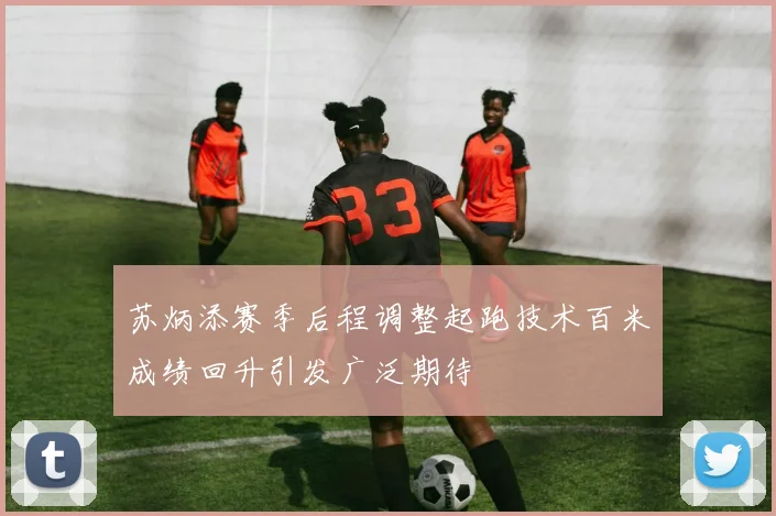 苏炳添赛季后程调整起跑技术百米成绩回升引发广泛期待