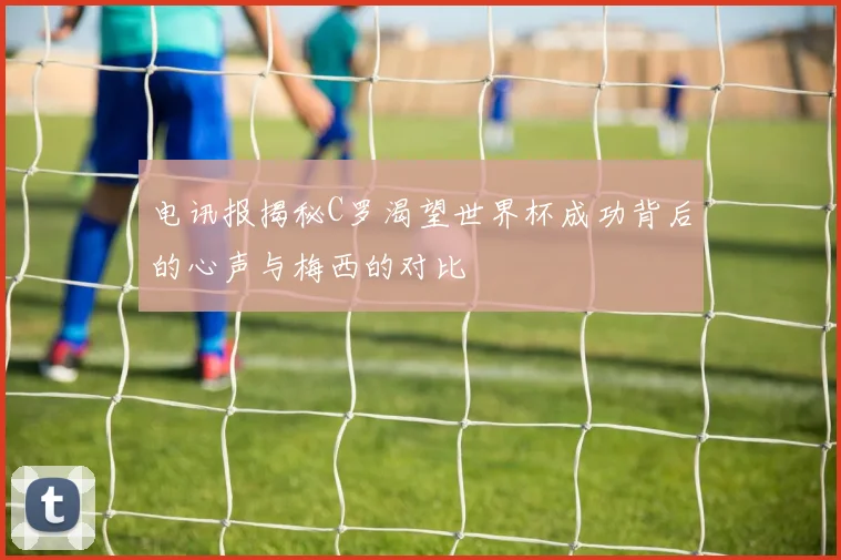 电讯报揭秘C罗渴望世界杯成功背后的心声与梅西的对比